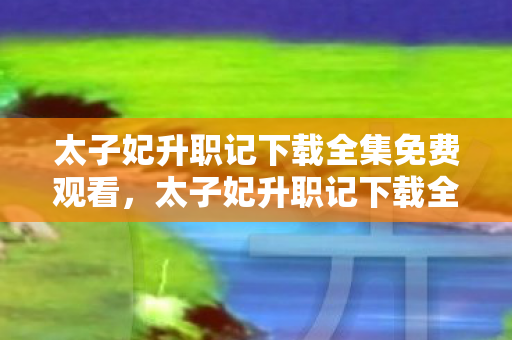 太子妃升职记下载全集免费观看，太子妃升职记下载全集，解锁古装轻喜剧的无限魅力