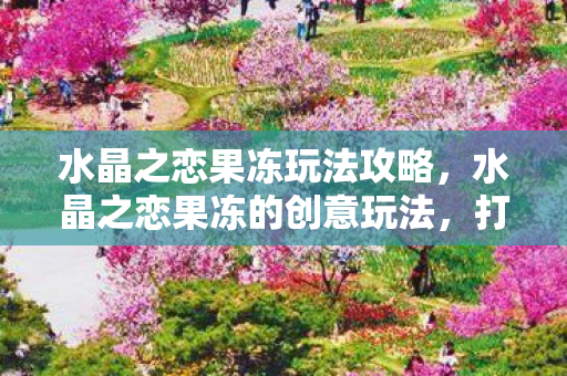 水晶之恋果冻玩法攻略，水晶之恋果冻的创意玩法，打造浪漫甜品桌