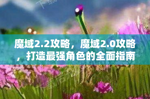 魔域2.2攻略,魔域2.0攻略,打造最强角色的全面指南 魔域2.2攻略,魔域2.0攻略,打造最强角色的全面指南