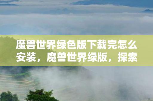魔兽世界绿色版下载完怎么安装,魔兽世界绿版,探索经典游戏的绿色版本 魔兽世界绿色版下载完怎么安装,魔兽世界绿版,探索经典游戏的绿色版本