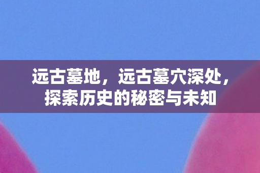 远古墓地,远古墓穴深处,探索历史的秘密与未知 远古墓地,远古墓穴深处,探索历史的秘密与未知