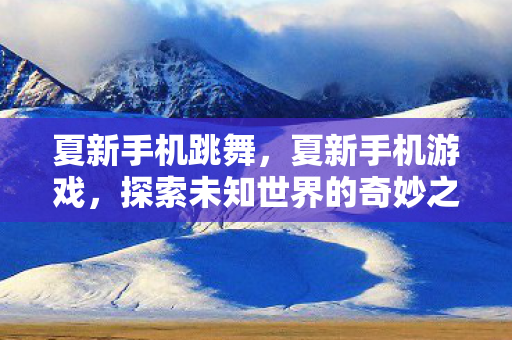 夏新手机跳舞，夏新手机游戏，探索未知世界的奇妙之旅