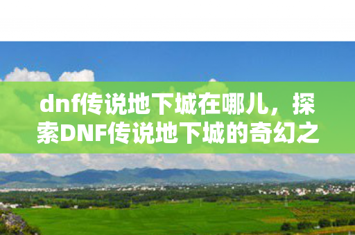 dnf传说地下城在哪儿，探索DNF传说地下城的奇幻之旅