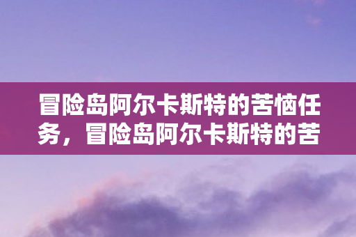 冒险岛阿尔卡斯特的苦恼任务,冒险岛阿尔卡斯特的苦恼 冒险岛阿尔卡斯特的苦恼任务,冒险岛阿尔卡斯特的苦恼