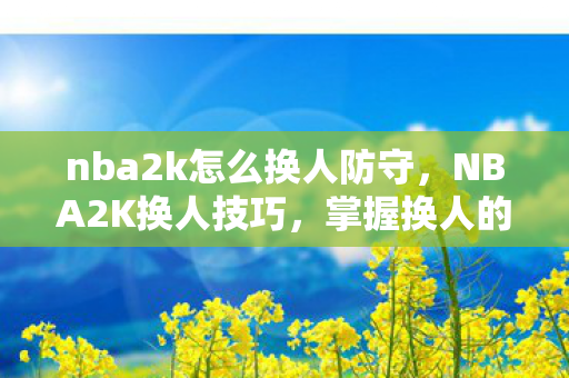 nba2k怎么换人防守,NBA2K换人技巧,掌握换人的时机与策略 nba2k怎么换人防守,NBA2K换人技巧,掌握换人的时机与策略