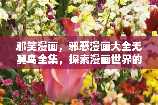 邪笑漫画,邪恶漫画大全无翼鸟全集,探索漫画世界的禁忌之美 邪笑漫画,邪恶漫画大全无翼鸟全集,探索漫画世界的禁忌之美