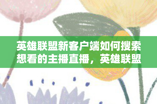 英雄联盟新客户端如何搜索想看的主播直播，英雄联盟新客户端，优化体验，重塑游戏生态