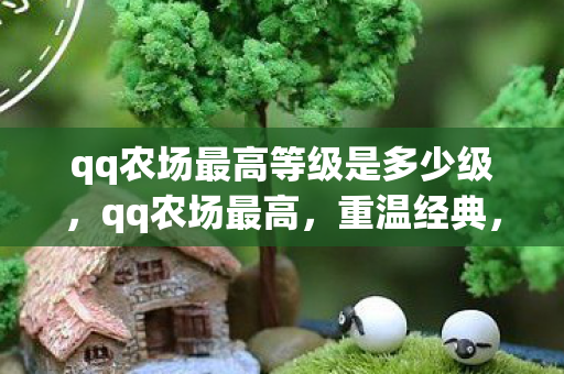 qq农场最高等级是多少级,qq农场最高,重温经典,探索无限可能的休闲农场之旅 qq农场最高等级是多少级,qq农场最高,重温经典,探索无限可能的休闲农场之旅