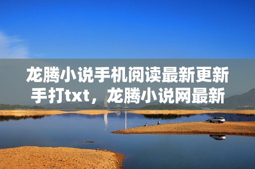 龙腾小说手机阅读最新更新手打txt，龙腾小说网最新网址，畅游书海的全新起点