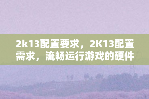 2k13配置要求，2K13配置需求，流畅运行游戏的硬件指南