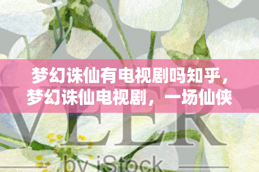 梦幻诛仙有电视剧吗知乎，梦幻诛仙电视剧，一场仙侠奇缘的视听盛宴