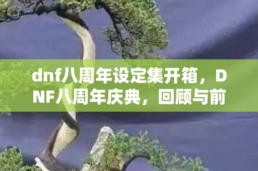 dnf八周年设定集开箱,DNF八周年庆典,回顾与前瞻 dnf八周年设定集开箱,DNF八周年庆典,回顾与前瞻