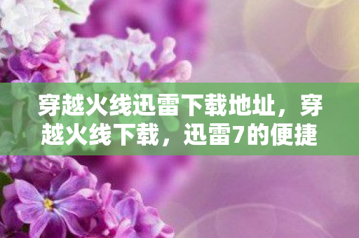 穿越火线迅雷下载地址,穿越火线下载,迅雷7的便捷体验 穿越火线迅雷下载地址,穿越火线下载,迅雷7的便捷体验