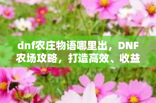 dnf农庄物语哪里出,DNF农场攻略,打造高效、收益最大化的农场 dnf农庄物语哪里出,DNF农场攻略,打造高效、收益最大化的农场