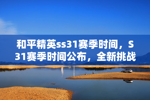 和平精英ss31赛季时间,S31赛季时间公布,全新挑战即将开启 和平精英ss31赛季时间,S31赛季时间公布,全新挑战即将开启