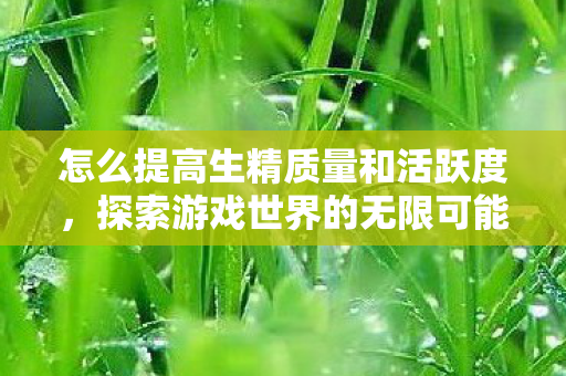 怎么提高生精质量和活跃度，探索游戏世界的无限可能，游戏私服与玩家的互动新体验