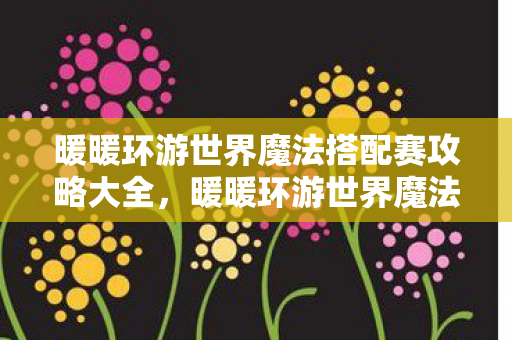 暖暖环游世界魔法搭配赛攻略大全，暖暖环游世界魔法搭配赛，探索时尚与魔法的奇妙融合