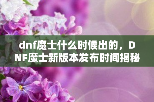dnf魔士什么时候出的，DNF魔士新版本发布时间揭秘