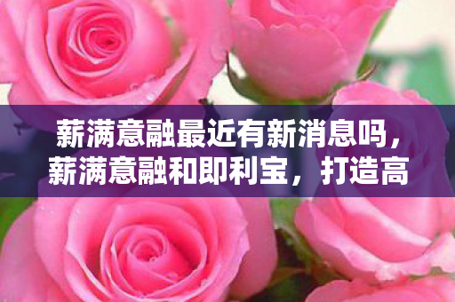 薪满意融最近有新消息吗，薪满意融和即利宝，打造高效薪酬与福利管理体系