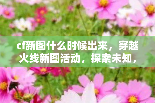 cf新图什么时候出来，穿越火线新图活动，探索未知，挑战极限