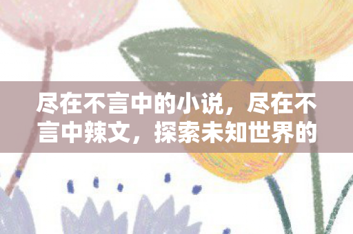 尽在不言中的小说，尽在不言中辣文，探索未知世界的独特魅力