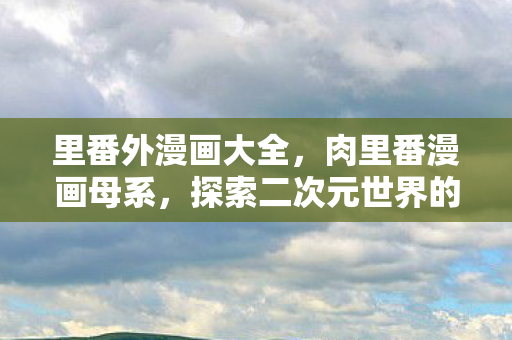 里番外漫画大全，肉里番漫画母系，探索二次元世界的独特魅力
