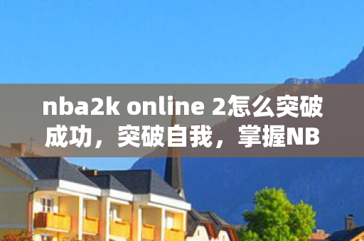 nba2k online 2怎么突破成功，突破自我，掌握NBA2K Online的实战技巧