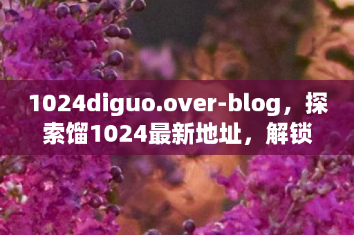 1024diguo.over-blog，探索馏1024最新地址，解锁娱乐新体验