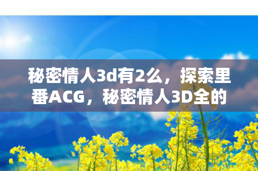 秘密情人3d有2么，探索里番ACG，秘密情人3D全的魅力