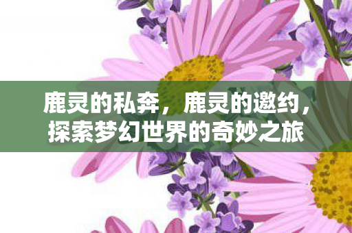 鹿灵的私奔，鹿灵的邀约，探索梦幻世界的奇妙之旅
