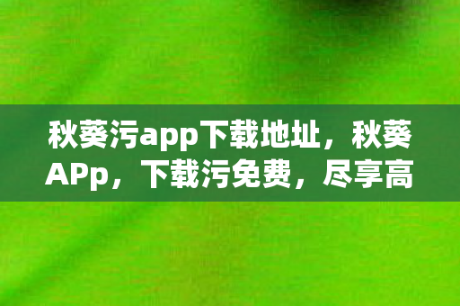 秋葵污app下载地址，秋葵APp，下载污免费，尽享高清娱乐新体验