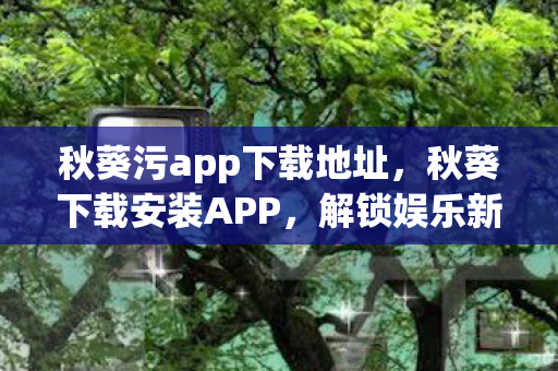 秋葵污app下载地址，秋葵下载安装APP，解锁娱乐新体验