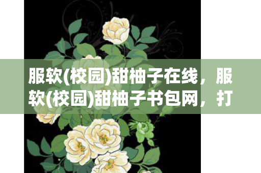 服软(校园)甜柚子在线，服软(校园)甜柚子书包网，打造个性化学习新体验