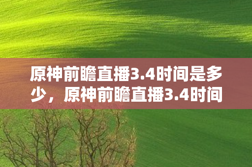 原神前瞻直播3.4时间是多少，原神前瞻直播3.4时间，解锁新版本，探索新旅程