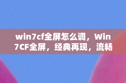 win7cf全屏怎么调，Win7CF全屏，经典再现，流畅体验