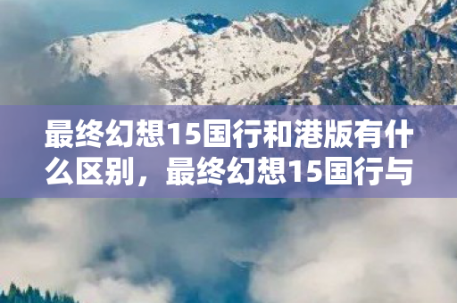 最终幻想15国行和港版有什么区别，最终幻想15国行与港版的差异与选择指南