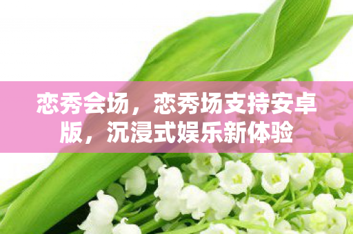恋秀会场，恋秀场支持安卓版，沉浸式娱乐新体验