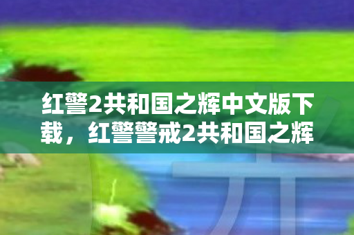 红警2共和国之辉中文版下载，红警警戒2共和国之辉下载，重温经典，畅享游戏乐趣
