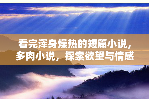 看完浑身燥热的短篇小说，多肉小说，探索欲望与情感的边界