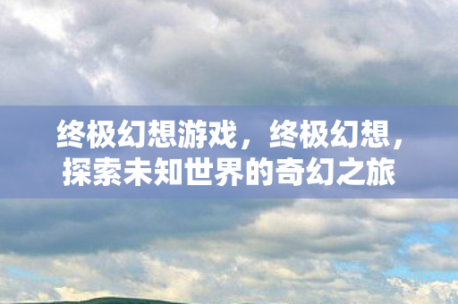 终极幻想游戏，终极幻想，探索未知世界的奇幻之旅