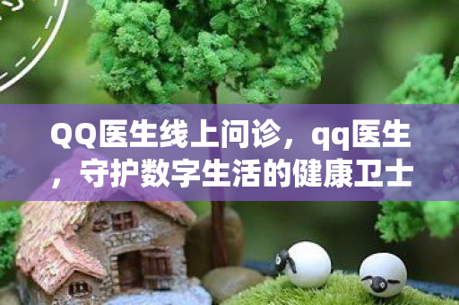 QQ医生线上问诊，qq医生，守护数字生活的健康卫士