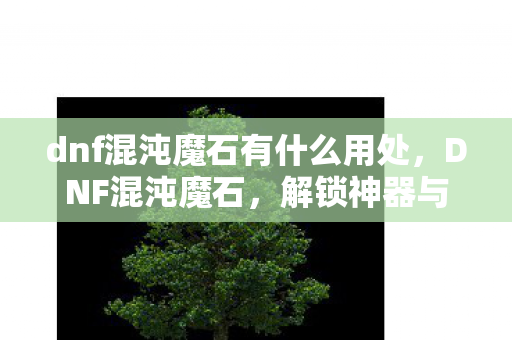 dnf混沌魔石有什么用处，DNF混沌魔石，解锁神器与提升战力的重要道具