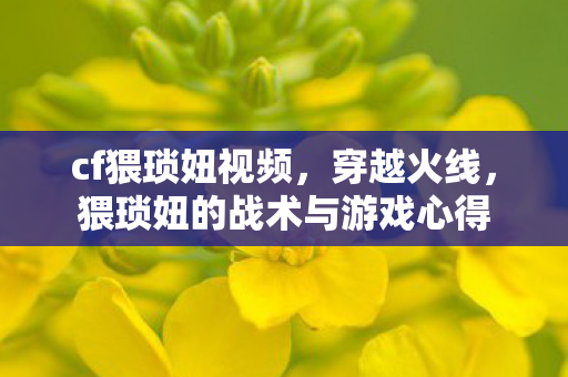 cf猥琐妞视频，穿越火线，猥琐妞的战术与游戏心得