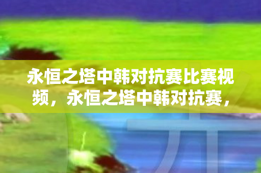 永恒之塔中韩对抗赛比赛视频,永恒之塔中韩对抗赛,电竞激情与跨国交流的盛宴 永恒之塔中韩对抗赛比赛视频,永恒之塔中韩对抗赛,电竞激情与跨国交流的盛宴