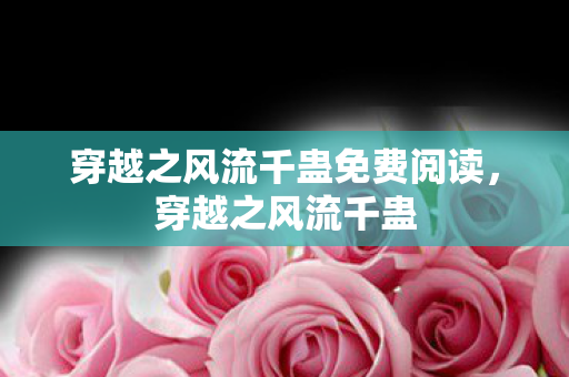 穿越之风流千蛊免费阅读，穿越之风流千蛊