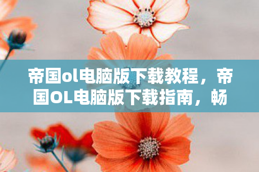 帝国ol电脑版下载教程，帝国OL电脑版下载指南，畅享经典，安全无忧
