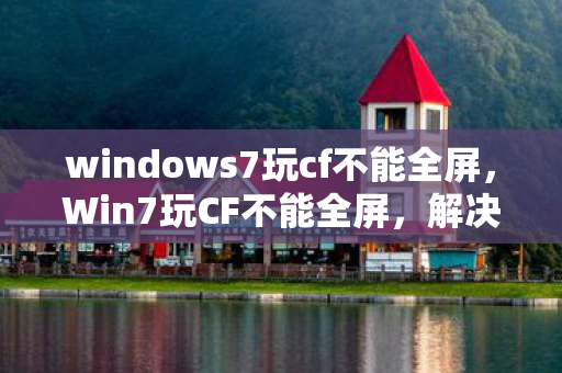 windows7玩cf不能全屏，Win7玩CF不能全屏，解决与探讨