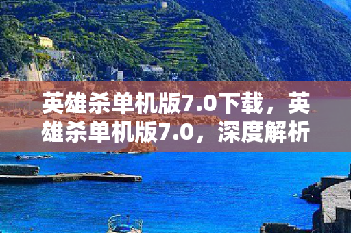 英雄杀单机版7.0下载，英雄杀单机版7.0，深度解析全新版本的游戏体验与特色