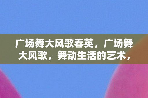 广场舞大风歌春英，广场舞大风歌，舞动生活的艺术，传承文化的力量