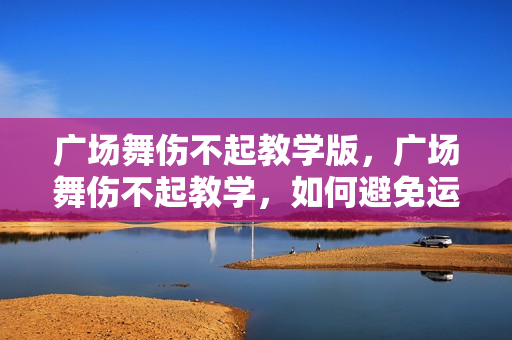 广场舞伤不起教学版，广场舞伤不起教学，如何避免运动伤害，享受舞蹈乐趣